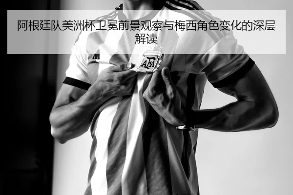 阿根廷队美洲杯卫冕前景观察与梅西角色变化的深层解读