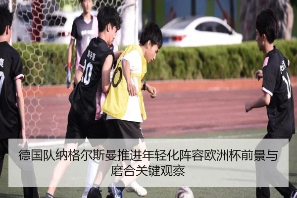德国队纳格尔斯曼推进年轻化阵容欧洲杯前景与磨合关键观察